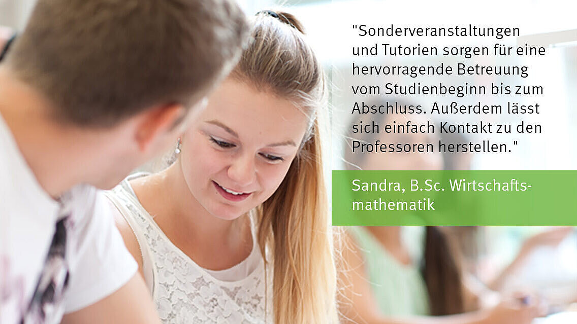 Eine Studentin, Sandra, gibt ein Statement über den Studiengang Wirtschaftsmathematik: Sonderveranstaltungen und Tutorien sorgen für eine hervorragende Betreuung vom Studienbeginn bis zum Abschluss. Außerdem lässt sich einfach Kontakt zu den Professoren herstellen."