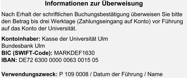 Informationen zur Überweisung. Nach Erhalt der schriftlichen Buchungsbestätigung überweisen Sie bitte den Betrag bis drei Werktage (Zahlungseingang auf Konto) vor Führung auf das Konto der Universität.