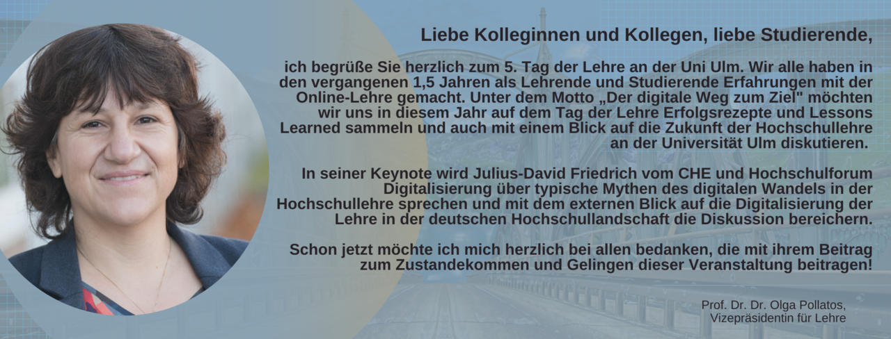 Portrait von Prof. Dr. Dr. Olga Pollatos, Vizepräsidentin für Lehre. Text: Liebe Kolleginnen und Kollegen, liebe Studierende,  ich begrüße Sie herzlich zum 5. Tag der Lehre an der Uni Ulm. Wir alle haben in den vergangenen 1,5 Jahren als Lehrende und Studierende Erfahrungen mit der Online-Lehre gemacht. Unter dem Motto „Der digitale Weg zum Ziel" möchten wir uns in diesem Jahr auf dem Tag der Lehre Erfolgsrezepte und Lessons Learned sammeln und auch mit einem Blick auf die Zukunft der Hochschullehre an der Universität Ulm diskutieren.     In seiner Keynote wird Julius-David Friedrich vom CHE und Hochschulforum Digitalisierung über typische Mythen des digitalen Wandels in der Hochschullehre sprechen und mit dem externen Blick auf die Digitalisierung der Lehre in der deutschen Hochschullandschaft die Diskussion bereichern.  Schon jetzt möchte ich mich herzlich bei allen bedanken, die mit ihrem Beitrag zum Zustandekommen und Gelingen dieser Veranstaltung beitragen!