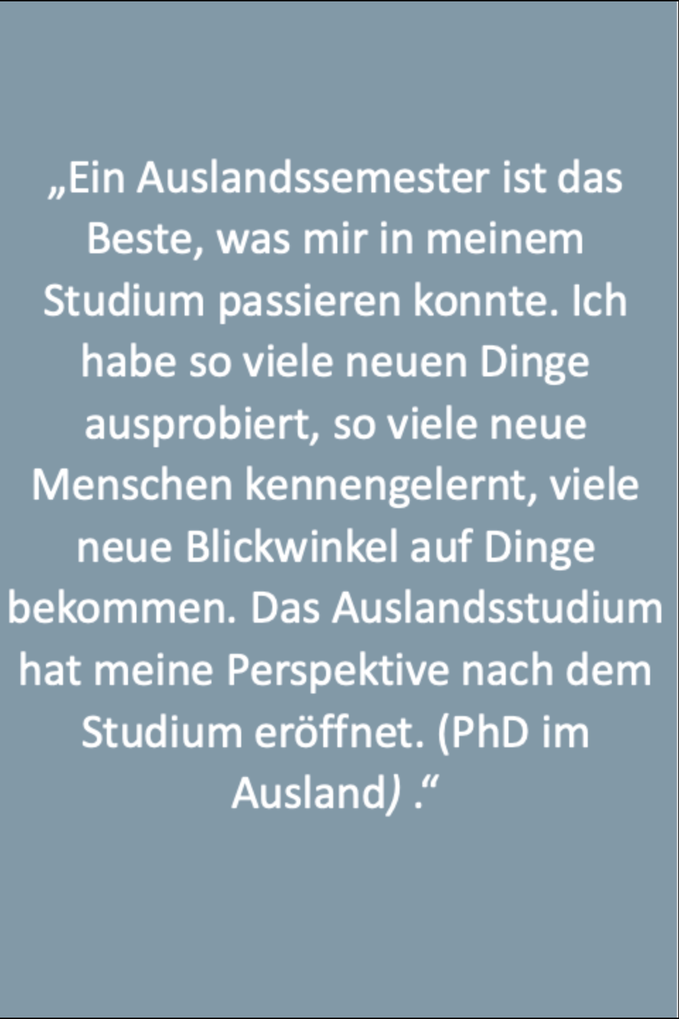 Text: „Ein Auslandssemester ist das Beste, was mir in meinem Studium passieren konnte. Ich habe so viele neuen Dinge ausprobiert, so viele neue Menschen kennengelernt, viele neue Blickwinkel auf Dinge bekommen. Das Auslandsstudium hat meine Perspektive nach dem Studium eröffnet. (PhD im Ausland) .“